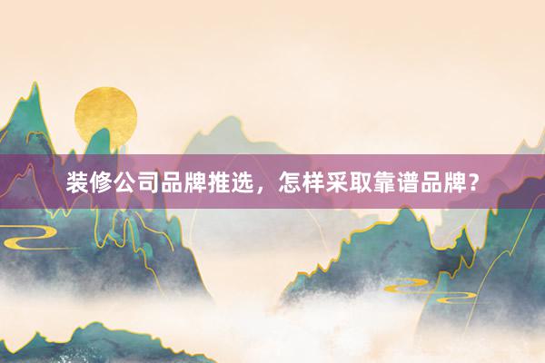 装修公司品牌推选，怎样采取靠谱品牌？