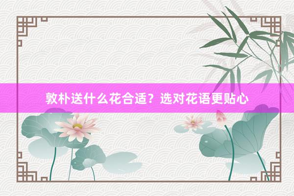 敦朴送什么花合适？选对花语更贴心